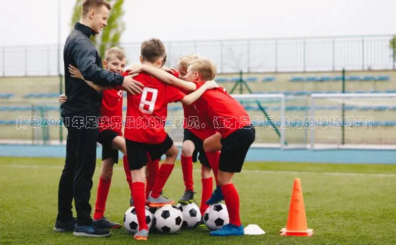 伟德国际手机1946挪威主权基金揭秘2021年足球界最帅的运动员，谁才是最具魅力的球场明星？