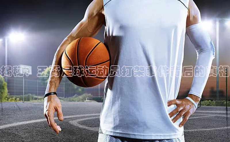 bv1946伟德官网极氪智能科技揭秘：王霄足球运动员打架事件背后的真相