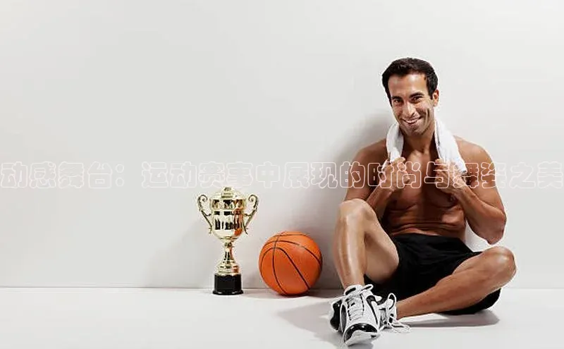 动感舞台：运动赛事中展现的时尚与舞姿之美