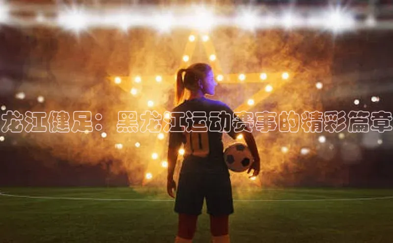 龙江健足：黑龙江运动赛事的精彩篇章