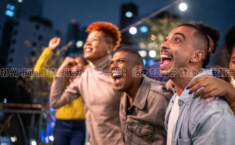 柳州市近期精彩运动赛事一览：活力四射的健康生活潮流